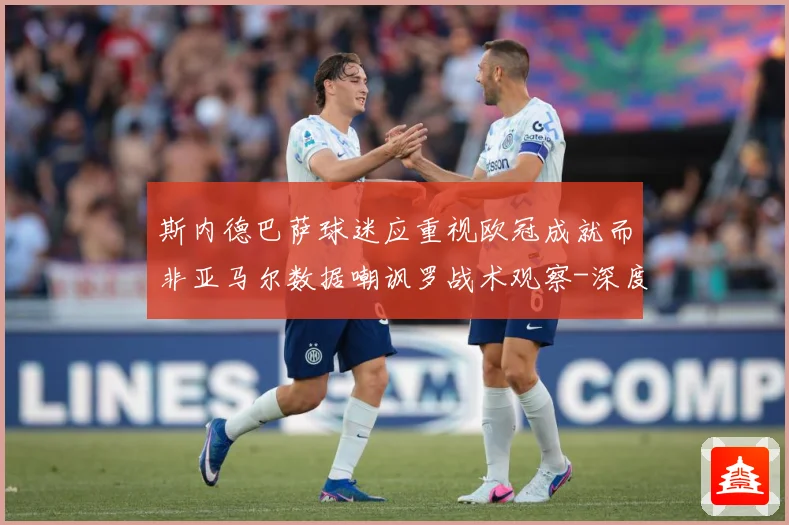 斯内德巴萨球迷应重视欧冠成就而非亚马尔数据嘲讽罗战术观察-深度解析