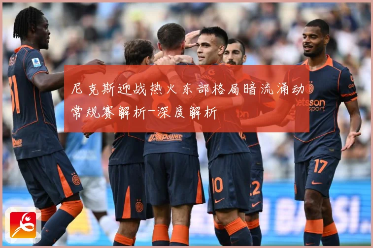 尼克斯迎战热火东部格局暗流涌动常规赛解析-深度解析
