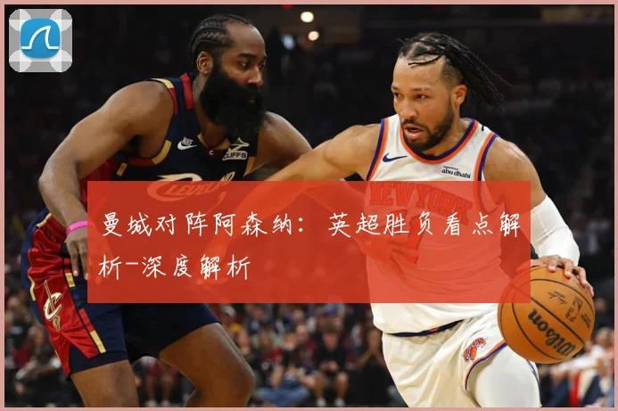 曼城对阵阿森纳：英超胜负看点解析-深度解析