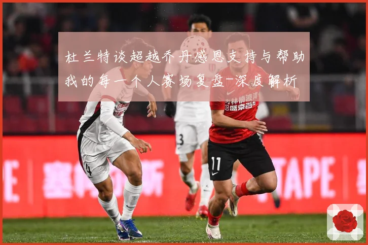 杜兰特谈超越乔丹感恩支持与帮助我的每一个人赛场复盘-深度解析