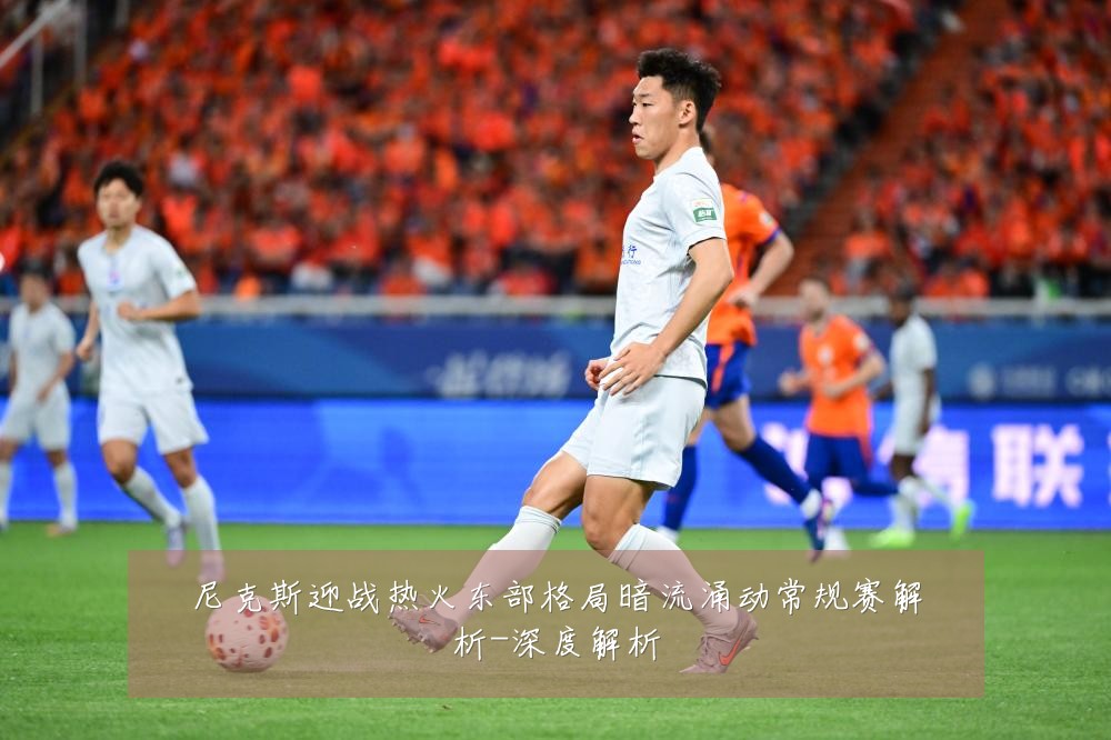尼克斯迎战热火东部格局暗流涌动常规赛解析-深度解析