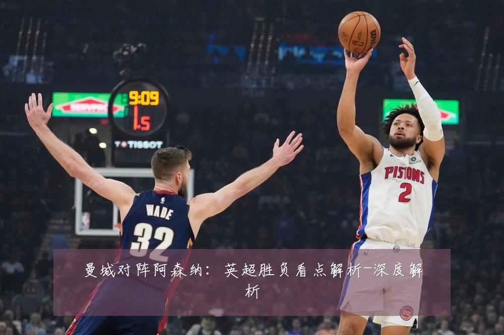 曼城对阵阿森纳：英超胜负看点解析-深度解析